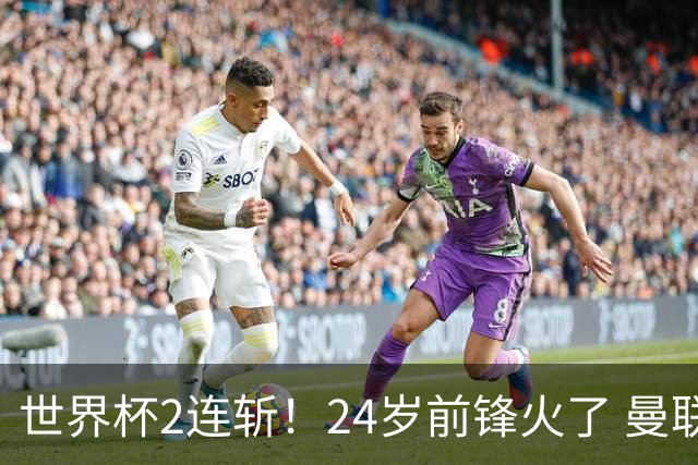 世界杯2连斩！24岁前锋火了 曼联球迷请愿：砸锅卖铁也要签他
