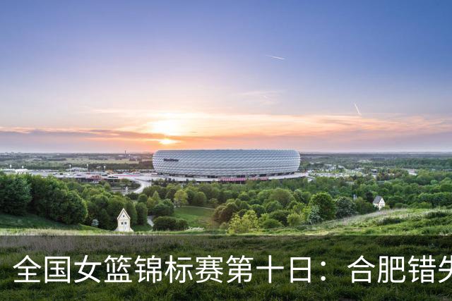 全国女篮锦标赛第十日：合肥错失绝杀 北师大险胜 陕西2分胜新疆