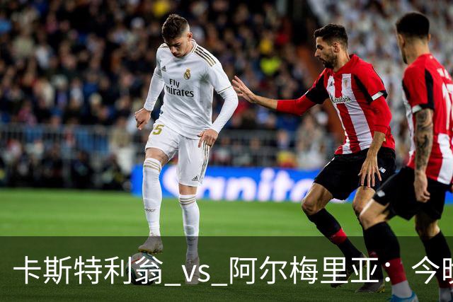 卡斯特利翁 vs 阿尔梅里亚：今晚21:00谁能迈出重返西甲的关键一步？