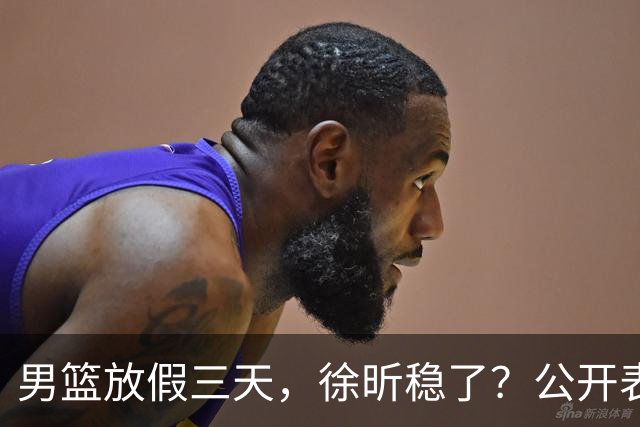 男篮放假三天，徐昕稳了？公开表态获认可，郭士强欣慰杜锋尴尬