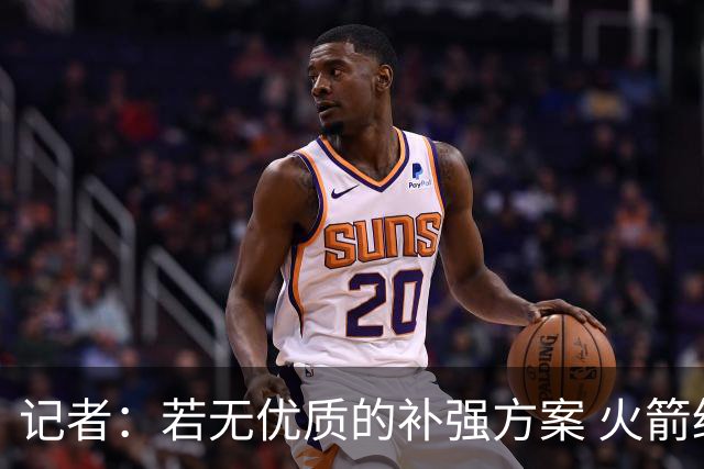 记者：若无优质的补强方案 火箭绝对不该交易队内核心球员