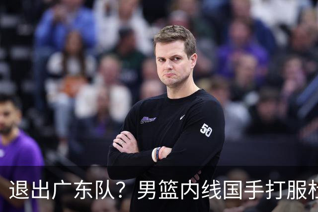 退出广东队？男篮内线国手打服杜锋，或申请交易离队！