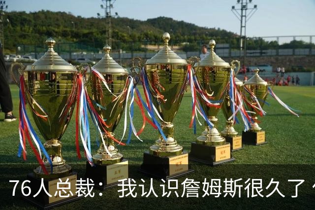76人总裁：我认识詹姆斯很久了 他完美契合我们球队&期待他的加盟